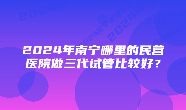 2024年南宁哪里的民营医院做三代试管比较好？