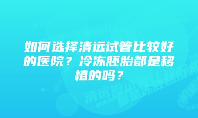 如何选择清远试管比较好的医院？冷冻胚胎都是移植的吗？