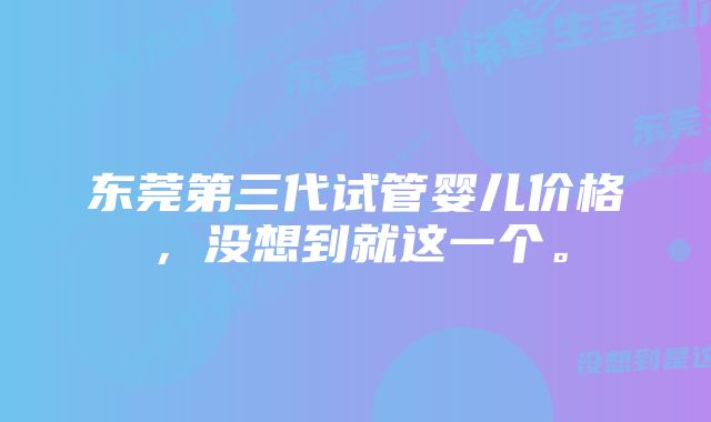 东莞第三代试管婴儿价格，没想到就这一个。