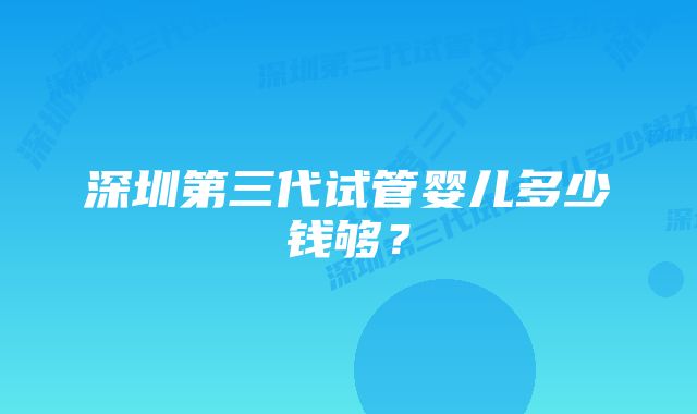 深圳第三代试管婴儿多少钱够？