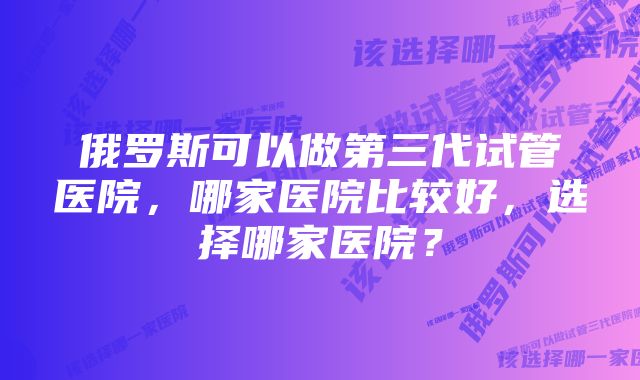 俄罗斯可以做第三代试管医院，哪家医院比较好，选择哪家医院？