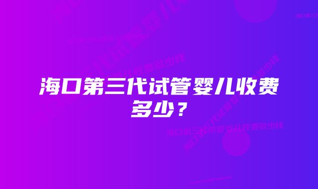 海口第三代试管婴儿收费多少？