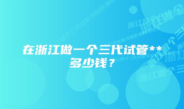 在浙江做一个三代试管**多少钱？