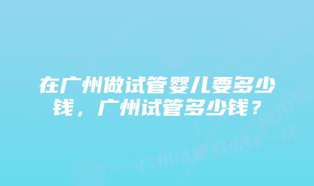 在广州做试管婴儿要多少钱，广州试管多少钱？