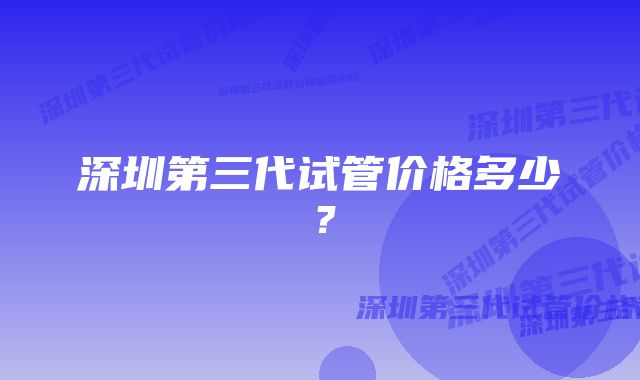 深圳第三代试管价格多少？