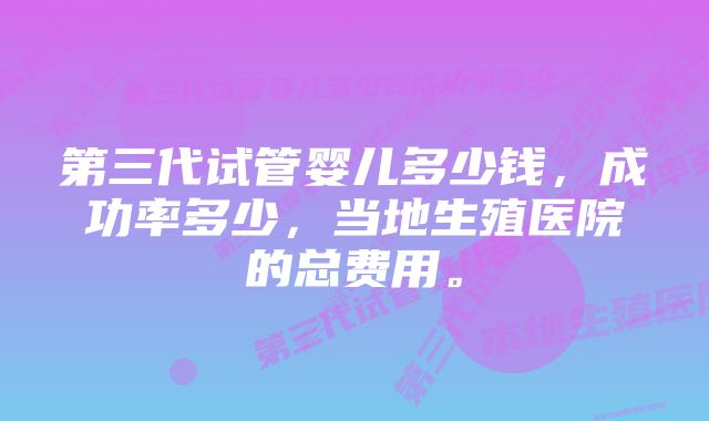 第三代试管婴儿多少钱，成功率多少，当地生殖医院的总费用。