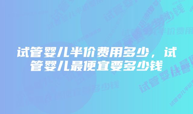 试管婴儿半价费用多少，试管婴儿最便宜要多少钱