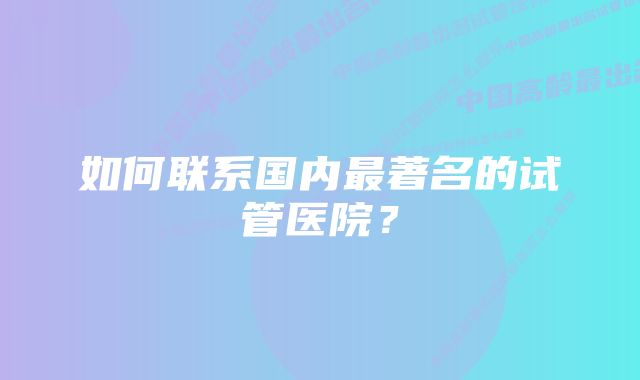 如何联系国内最著名的试管医院？