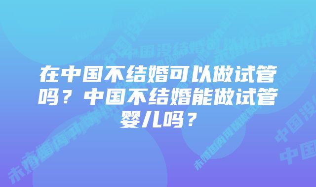 在中国不结婚可以做试管吗？中国不结婚能做试管婴儿吗？