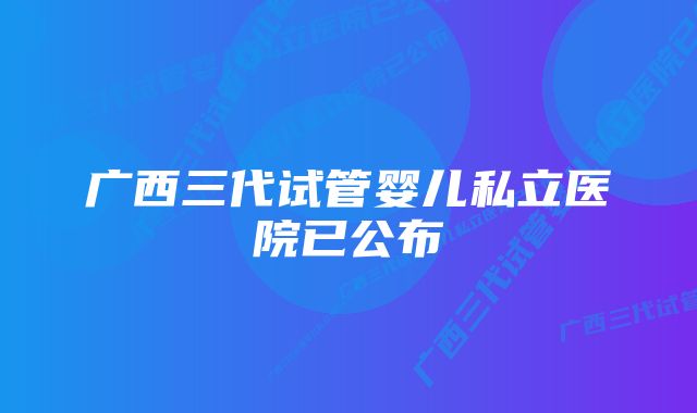 广西三代试管婴儿私立医院已公布