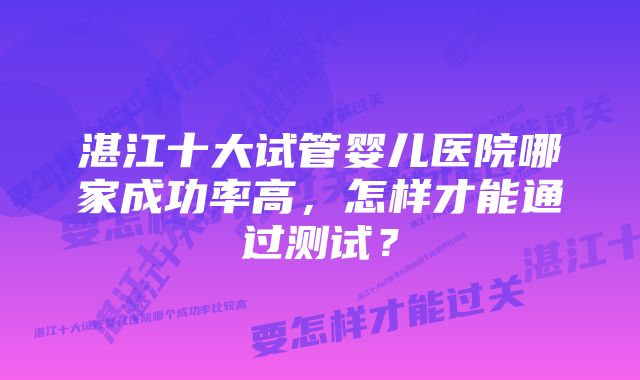 湛江十大试管婴儿医院哪家成功率高，怎样才能通过测试？