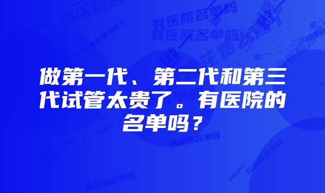 做第一代、第二代和第三代试管太贵了。有医院的名单吗？