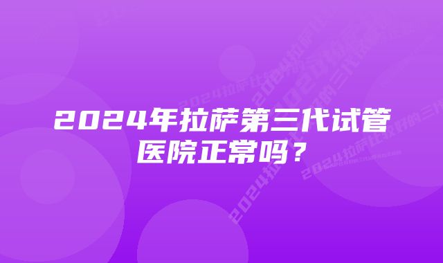 2024年拉萨第三代试管医院正常吗？