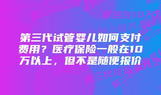 第三代试管婴儿如何支付费用？医疗保险一般在10万以上，但不是随便报价