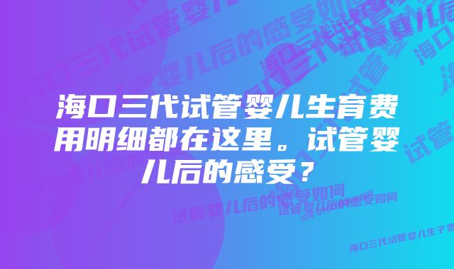 海口三代试管婴儿生育费用明细都在这里。试管婴儿后的感受？