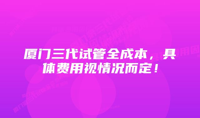 厦门三代试管全成本，具体费用视情况而定！