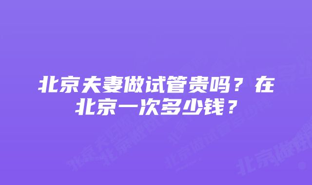 北京夫妻做试管贵吗？在北京一次多少钱？