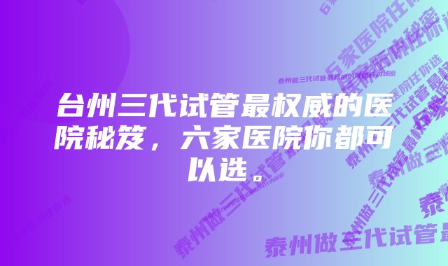 台州三代试管最权威的医院秘笈，六家医院你都可以选。