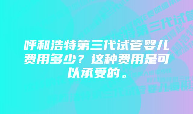 呼和浩特第三代试管婴儿费用多少？这种费用是可以承受的。