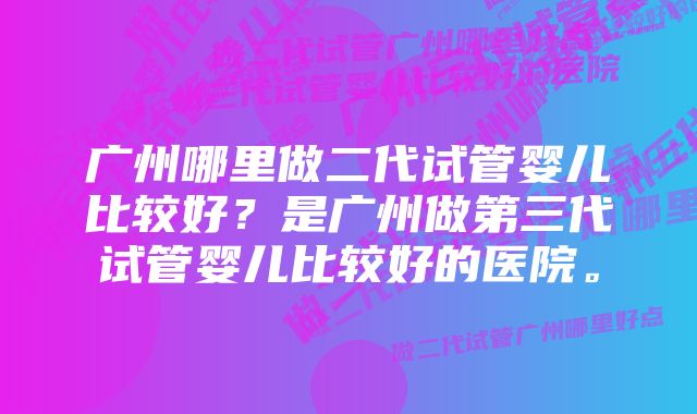 广州哪里做二代试管婴儿比较好？是广州做第三代试管婴儿比较好的医院。