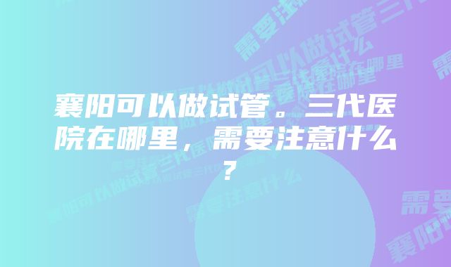 襄阳可以做试管。三代医院在哪里，需要注意什么？