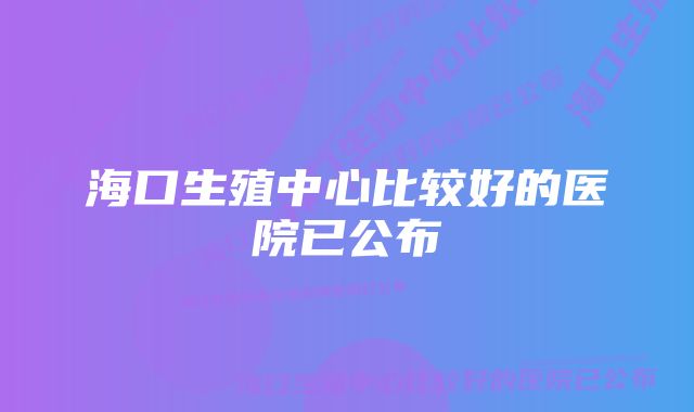 海口生殖中心比较好的医院已公布