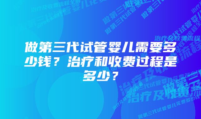 做第三代试管婴儿需要多少钱？治疗和收费过程是多少？