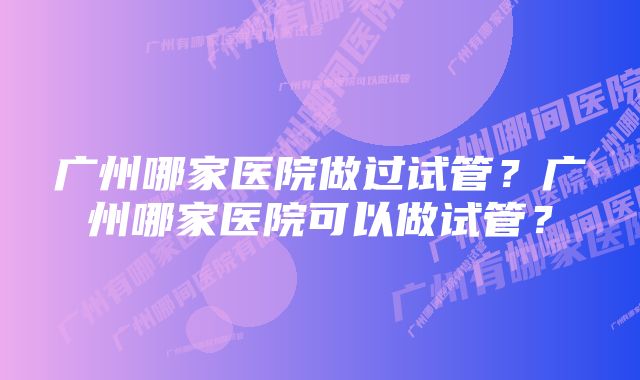 广州哪家医院做过试管？广州哪家医院可以做试管？