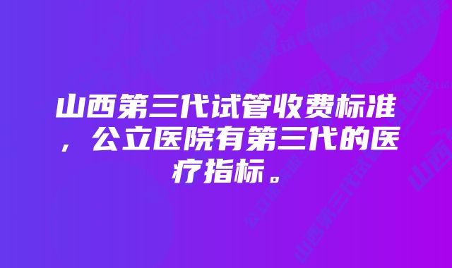 山西第三代试管收费标准，公立医院有第三代的医疗指标。