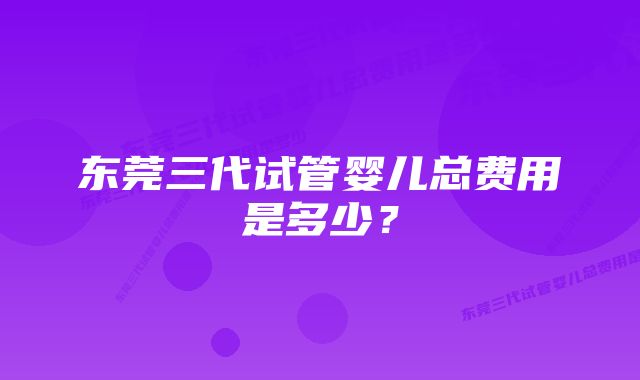 东莞三代试管婴儿总费用是多少？