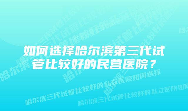 如何选择哈尔滨第三代试管比较好的民营医院？