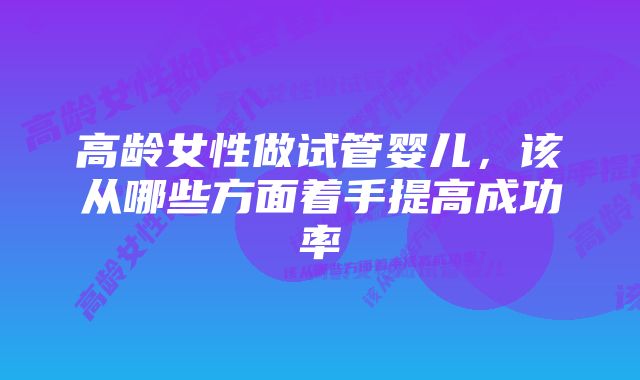 高龄女性做试管婴儿，该从哪些方面着手提高成功率