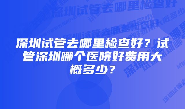 深圳试管去哪里检查好？试管深圳哪个医院好费用大概多少？