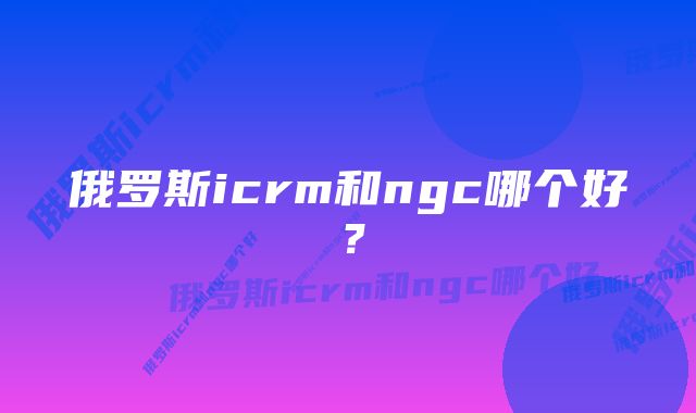 俄罗斯icrm和ngc哪个好？