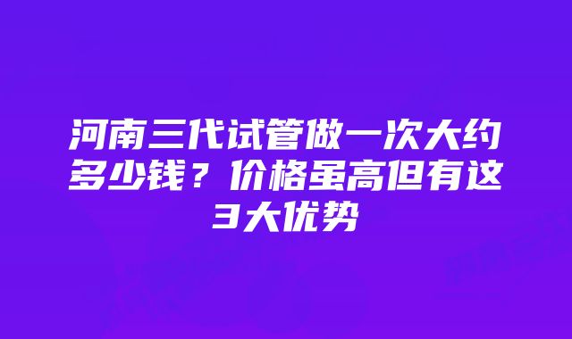 河南三代试管做一次大约多少钱？价格虽高但有这3大优势