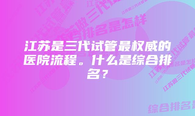 江苏是三代试管最权威的医院流程。什么是综合排名？