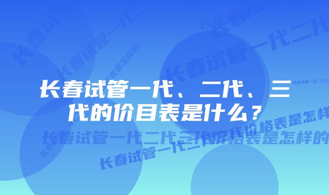 长春试管一代、二代、三代的价目表是什么？