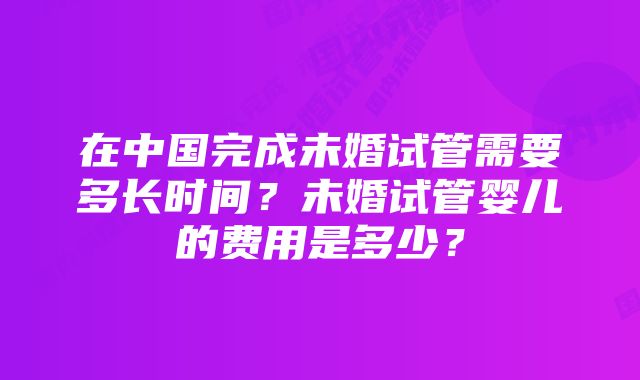 在中国完成未婚试管需要多长时间？未婚试管婴儿的费用是多少？