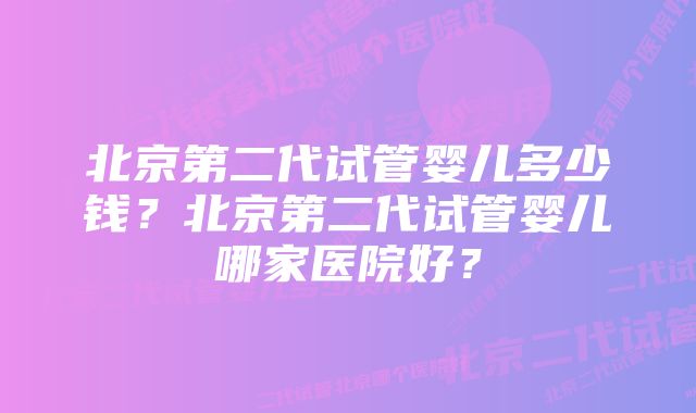 北京第二代试管婴儿多少钱？北京第二代试管婴儿哪家医院好？