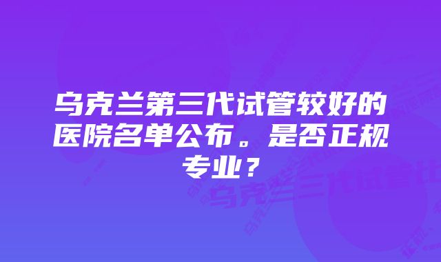 乌克兰第三代试管较好的医院名单公布。是否正规专业？