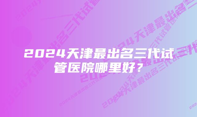 2024天津最出名三代试管医院哪里好？