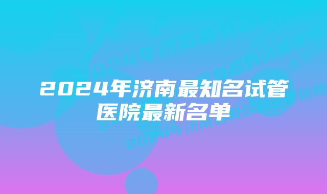 2024年济南最知名试管医院最新名单