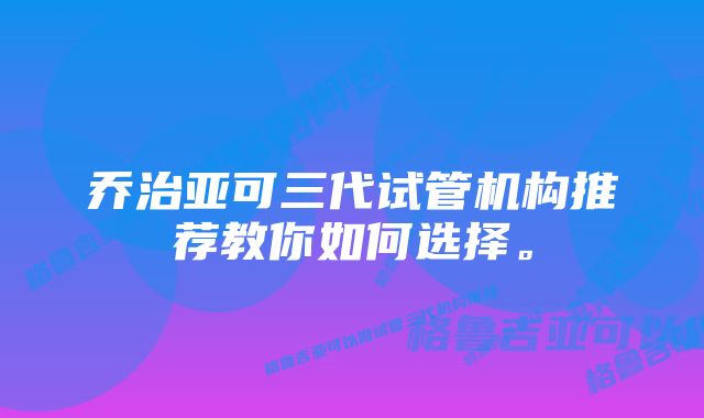 乔治亚可三代试管机构推荐教你如何选择。