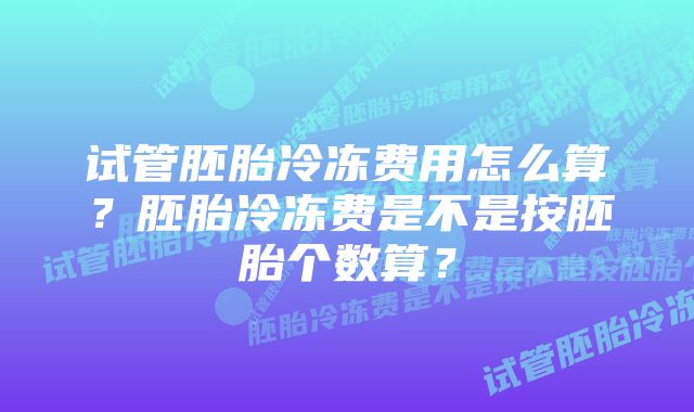 试管胚胎冷冻费用怎么算？胚胎冷冻费是不是按胚胎个数算？