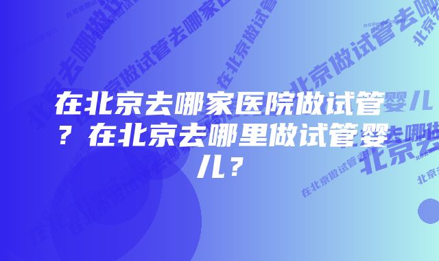 在北京去哪家医院做试管？在北京去哪里做试管婴儿？