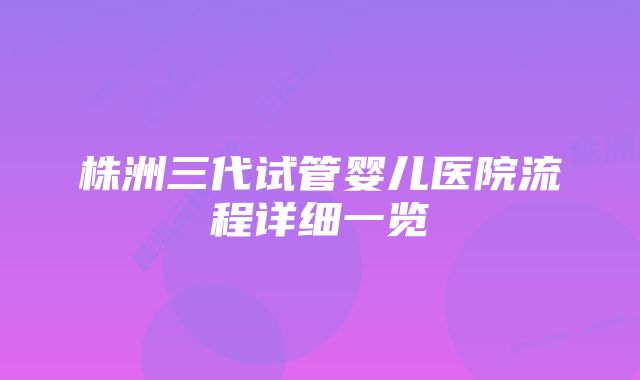 株洲三代试管婴儿医院流程详细一览