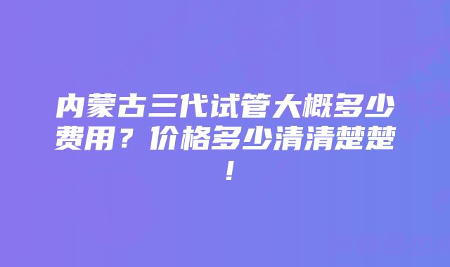 内蒙古三代试管大概多少费用？价格多少清清楚楚！