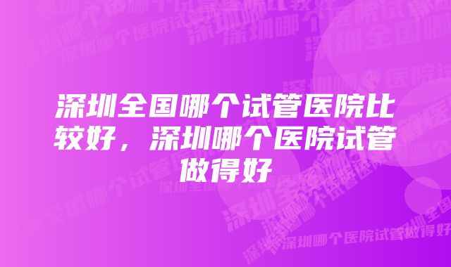 深圳全国哪个试管医院比较好，深圳哪个医院试管做得好