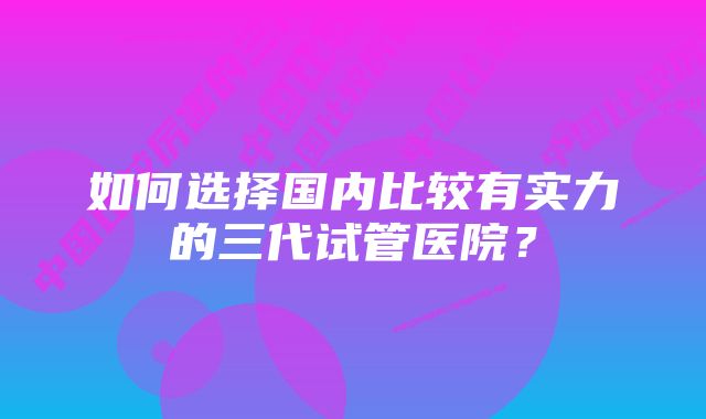 如何选择国内比较有实力的三代试管医院？