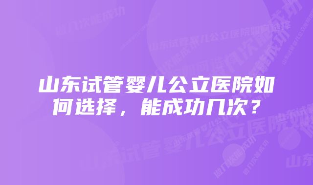 山东试管婴儿公立医院如何选择，能成功几次？